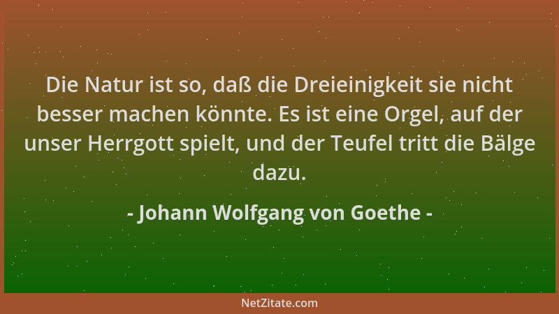 Johann Wolfgang von Goethe - Die Natur ist so, daß die Dreieinigkeit sie nicht besser machen könnte. Es ist eine Orgel, auf...