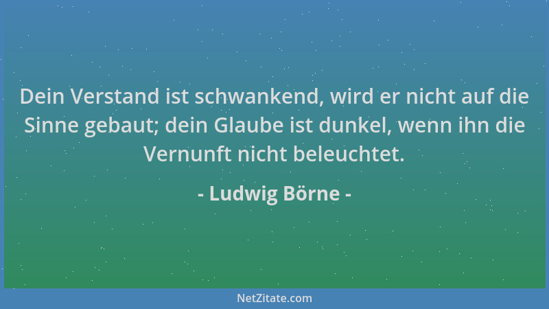 Ludwig Börne - Dein Verstand ist schwankend, wird er nicht auf die Sinne gebaut; dein Glaube ist dunkel, wenn ihn die Vernu...