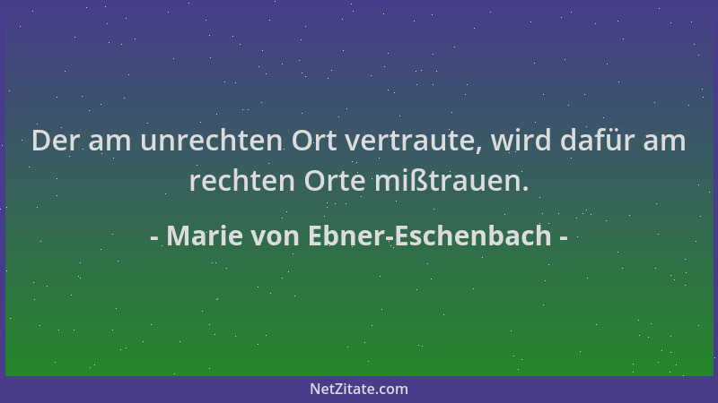 Marie von Ebner-Eschenbach - Der am unrechten Ort vertraute, wird dafür am rechten Orte mißtrauen....