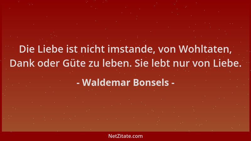 Waldemar Bonsels - Die Liebe ist nicht imstande, von Wohltaten, Dank oder Güte zu leben. Sie lebt nur von Liebe....