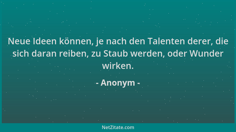 Anonym - Neue Ideen können, je nach den Talenten derer, die sich daran reiben, zu Staub werden, oder Wunder wirken....