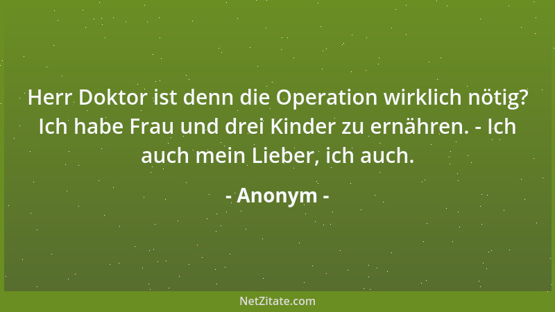 Anonym - Herr Doktor ist denn die Operation wirklich nötig? Ich habe Frau und drei Kinder zu ernähren. - Ich auch mein Lieb...