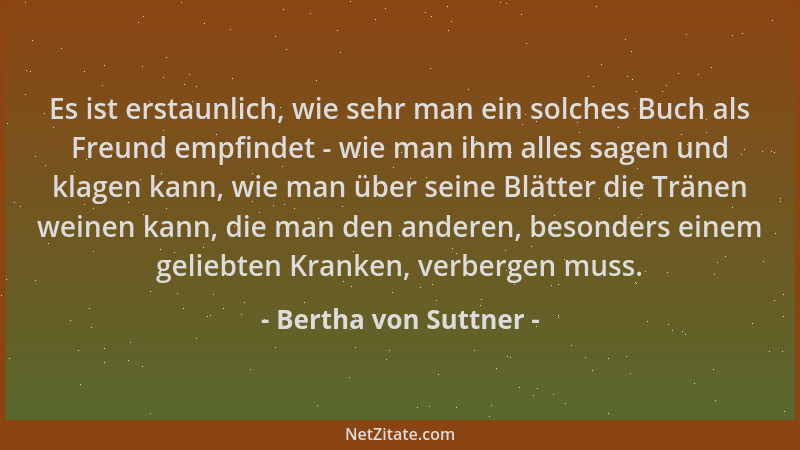 Bertha von Suttner - Es ist erstaunlich, wie sehr man ein solches Buch als Freund empfindet - wie man ihm alles sagen und k...