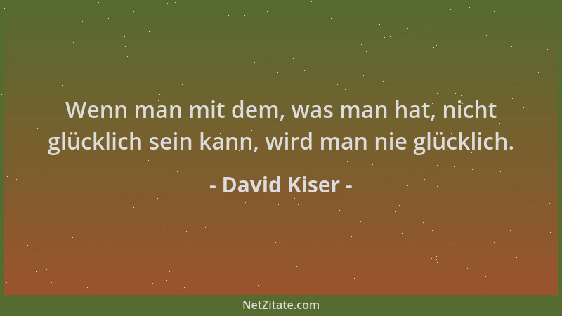 David Kiser - Wenn man mit dem, was man hat, nicht glücklich sein kann, wird man nie glücklich....
