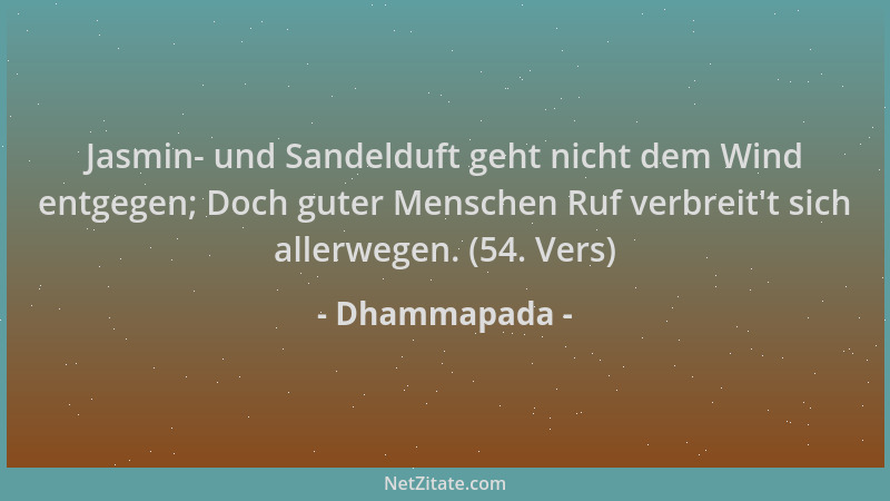Dhammapada - Jasmin- und Sandelduft geht nicht dem Wind entgegen; Doch guter Menschen Ruf verbreit 't sich allerwegen. (54....