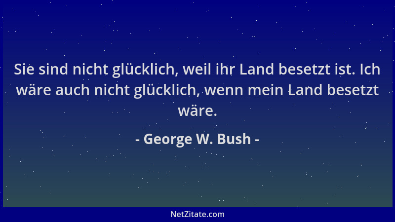 George W. Bush - Sie sind nicht glücklich, weil ihr Land besetzt ist. Ich wäre auch nicht glücklich, wenn mein Land besetzt...