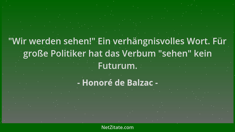 Honoré de Balzac -  "Wir werden sehen! " Ein verhängnisvolles Wort. Für große Politiker hat das Verbum  "sehen " kein Futurum....