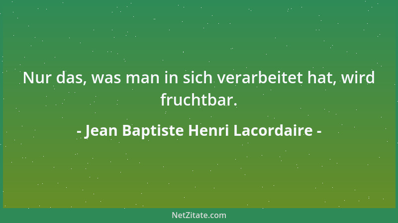 Jean Baptiste Henri Lacordaire - Nur das, was man in sich verarbeitet hat, wird fruchtbar....