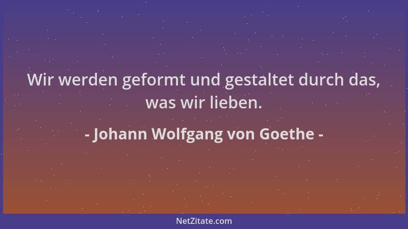 Johann Wolfgang von Goethe - Wir werden geformt und gestaltet durch das, was wir lieben....