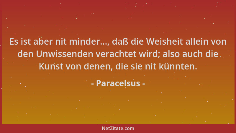 Paracelsus - Es ist aber nit minder..., daß die Weisheit allein von den Unwissenden verachtet wird; also auch die Kunst von...
