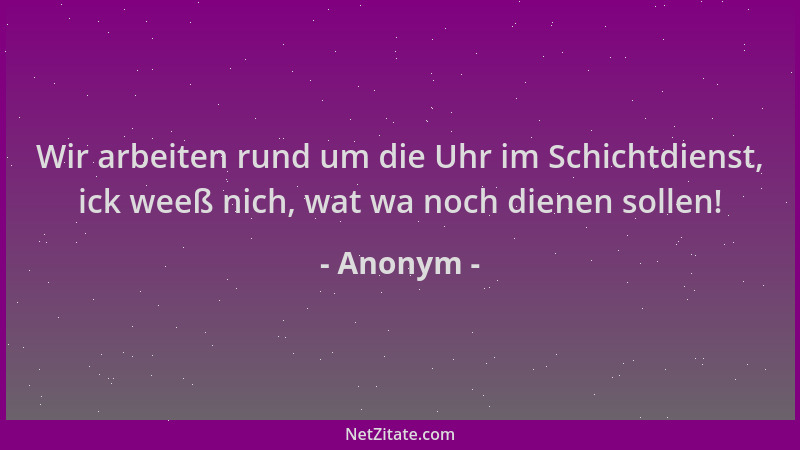 Anonym - Wir arbeiten rund um die Uhr im Schichtdienst, ick weeß nich, wat wa noch dienen sollen!...