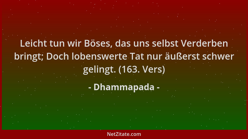 Dhammapada - Leicht tun wir Böses, das uns selbst Verderben bringt; Doch lobenswerte Tat nur äußerst schwer gelingt. (163....