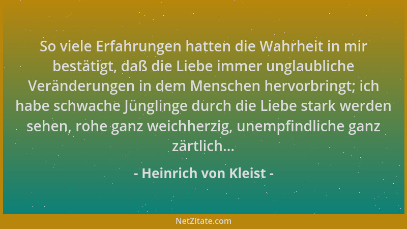 Heinrich von Kleist - So viele Erfahrungen hatten die Wahrheit in mir bestätigt, daß die Liebe immer unglaubliche Veränderu...