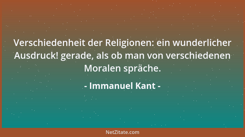 Immanuel Kant - Verschiedenheit der Religionen: ein wunderlicher Ausdruck! gerade, als ob man von verschiedenen Moralen spr...