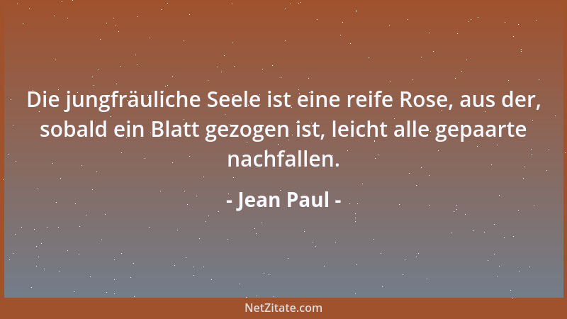 Jean Paul - Die jungfräuliche Seele ist eine reife Rose, aus der, sobald ein Blatt gezogen ist, leicht alle gepaarte nachfa...