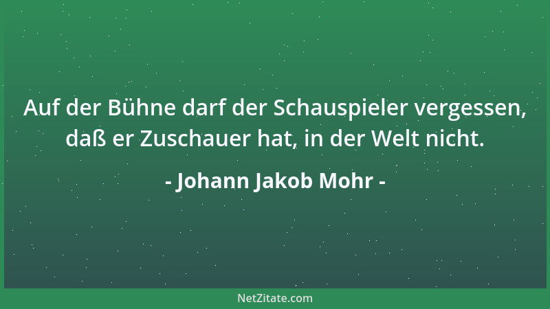 Johann Jakob Mohr - Auf der Bühne darf der Schauspieler vergessen, daß er Zuschauer hat, in der Welt nicht....