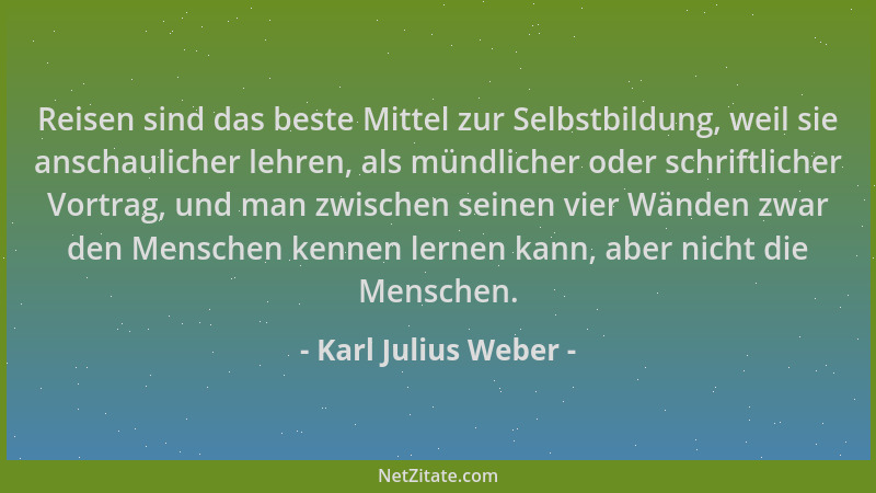 Karl Julius Weber - Reisen sind das beste Mittel zur Selbstbildung, weil sie anschaulicher lehren, als mündlicher oder schr...