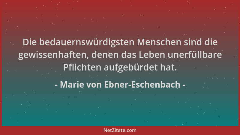 Marie von Ebner-Eschenbach - Die bedauernswürdigsten Menschen sind die gewissenhaften, denen das Leben unerfüllbare Pflicht...