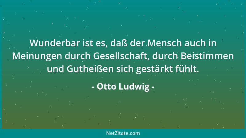 Otto Ludwig - Wunderbar ist es, daß der Mensch auch in Meinungen durch Gesellschaft, durch Beistimmen und Gutheißen sich ge...