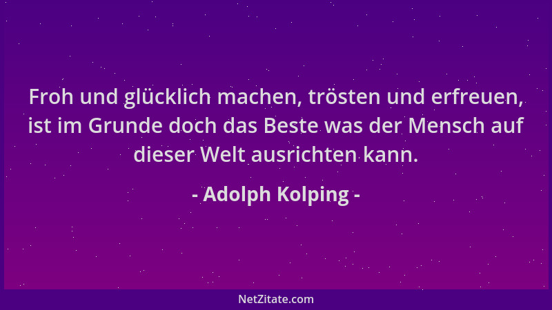 Adolph Kolping - Froh und glücklich machen, trösten und erfreuen, ist im Grunde doch das Beste was der Mensch auf dieser We...