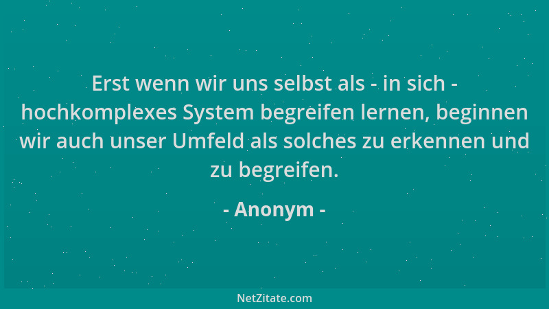 Anonym - Erst wenn wir uns selbst als - in sich - hochkomplexes System begreifen lernen, beginnen wir auch unser Umfeld als...