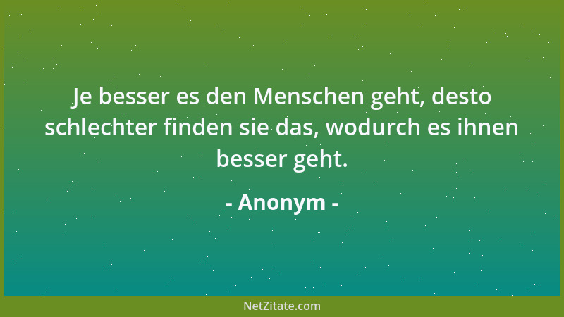 Anonym - Je besser es den Menschen geht, desto schlechter finden sie das, wodurch es ihnen besser geht....