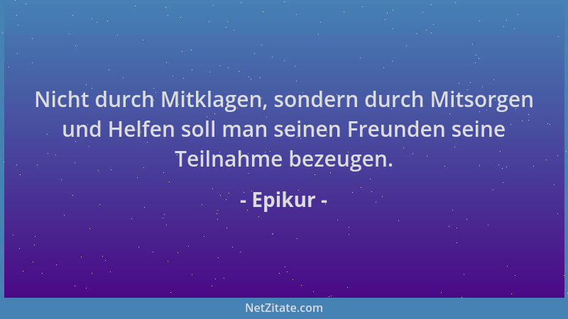 Epikur - Nicht durch Mitklagen, sondern durch Mitsorgen und Helfen soll man seinen Freunden seine Teilnahme bezeugen....