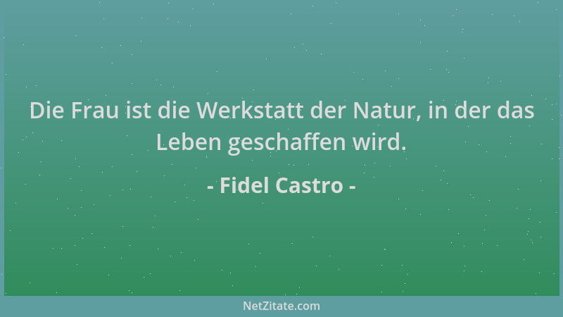 Fidel Castro - Die Frau ist die Werkstatt der Natur, in der das Leben geschaffen wird....