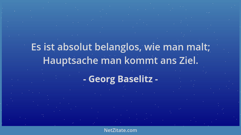 Georg Baselitz - Es ist absolut belanglos, wie man malt; Hauptsache man kommt ans Ziel....