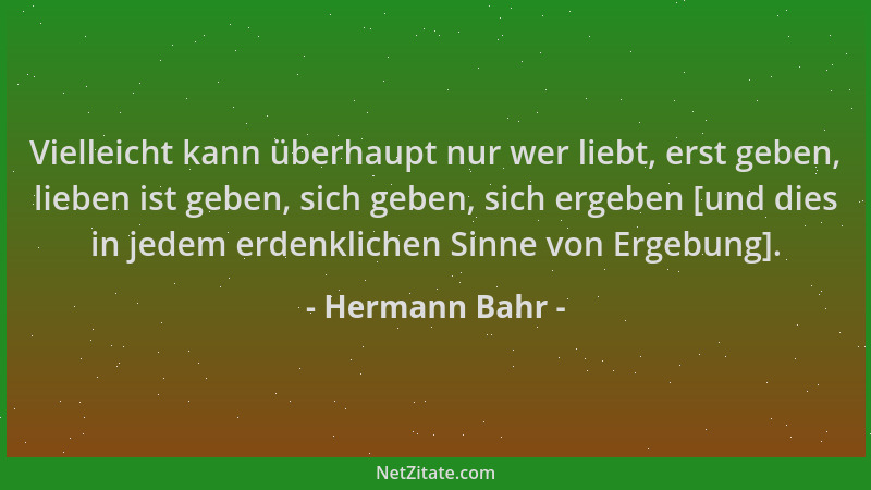 Hermann Bahr - Vielleicht kann überhaupt nur wer liebt, erst geben, lieben ist geben, sich geben, sich ergeben [und dies in...