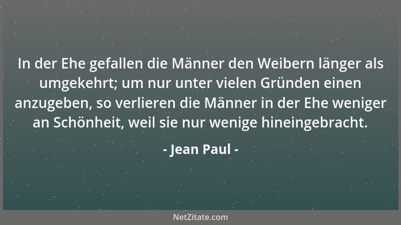 Jean Paul - In der Ehe gefallen die Männer den Weibern länger als umgekehrt; um nur unter vielen Gründen einen anzugeben, s...