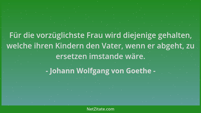 Johann Wolfgang von Goethe - Für die vorzüglichste Frau wird diejenige gehalten, welche ihren Kindern den Vater, wenn er ab...