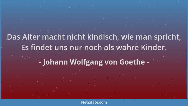 Johann Wolfgang von Goethe - Das Alter macht nicht kindisch, wie man spricht, Es findet uns nur noch als wahre Kinder....