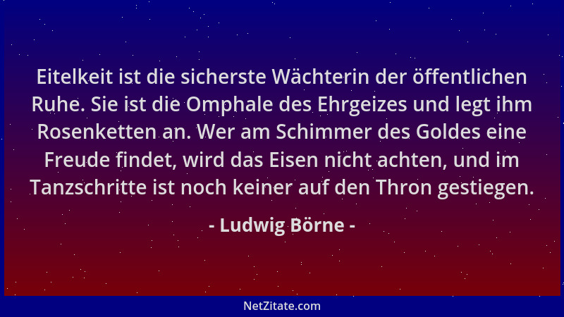 Ludwig Börne - Eitelkeit ist die sicherste Wächterin der öffentlichen Ruhe. Sie ist die Omphale des Ehrgeizes und legt ihm...