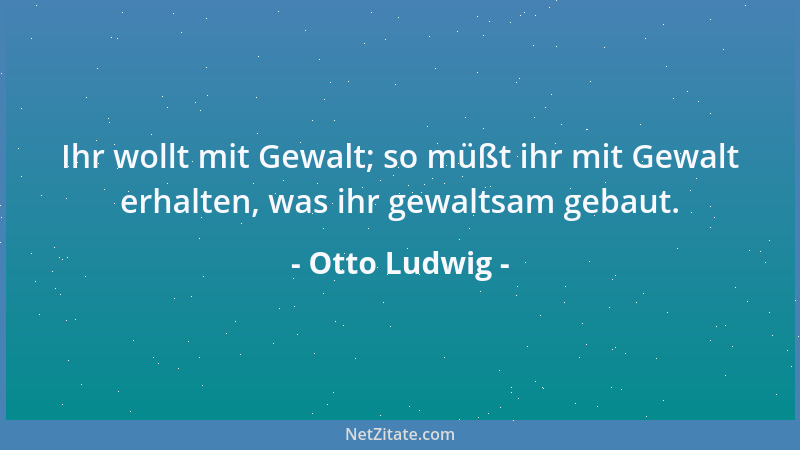 Otto Ludwig - Ihr wollt mit Gewalt; so müßt ihr mit Gewalt erhalten, was ihr gewaltsam gebaut....