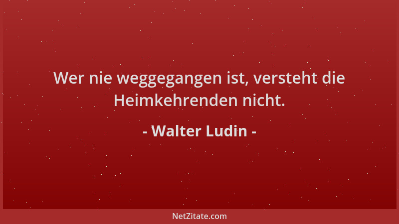 Walter Ludin - Wer nie weggegangen ist, versteht die Heimkehrenden nicht....