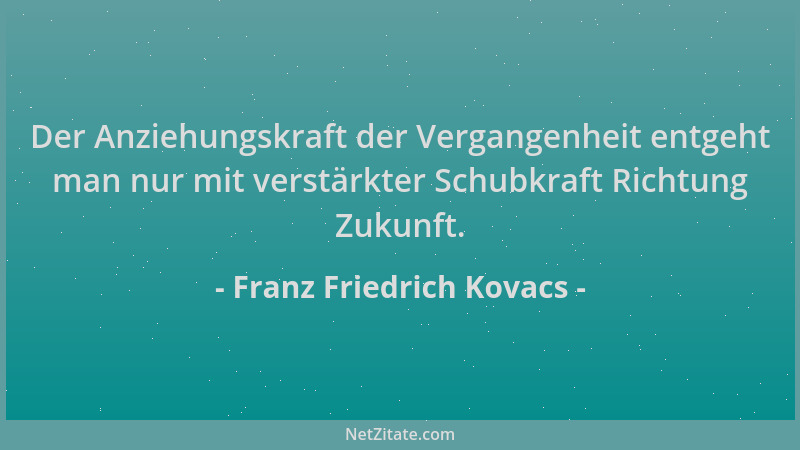 Franz Friedrich Kovacs - Der Anziehungskraft der Vergangenheit entgeht man nur mit verstärkter Schubkraft Richtung Zukunft....
