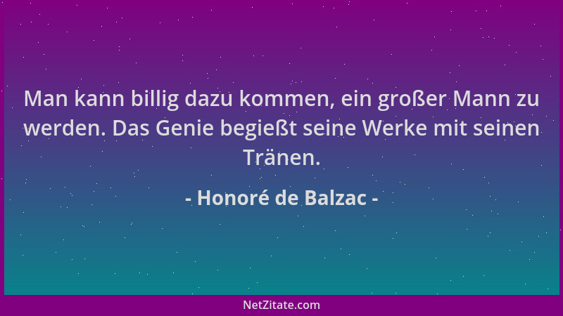 Honoré de Balzac - Man kann billig dazu kommen, ein großer Mann zu werden. Das Genie begießt seine Werke mit seinen Tränen....