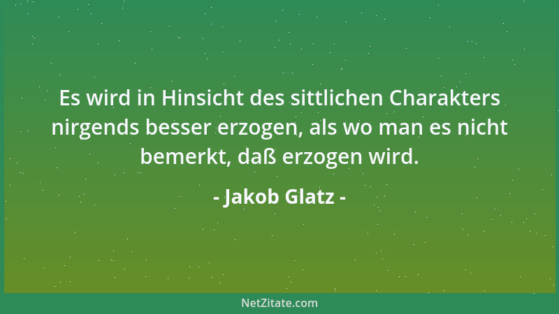 Jakob Glatz - Es wird in Hinsicht des sittlichen Charakters nirgends besser erzogen, als wo man es nicht bemerkt, daß erzog...