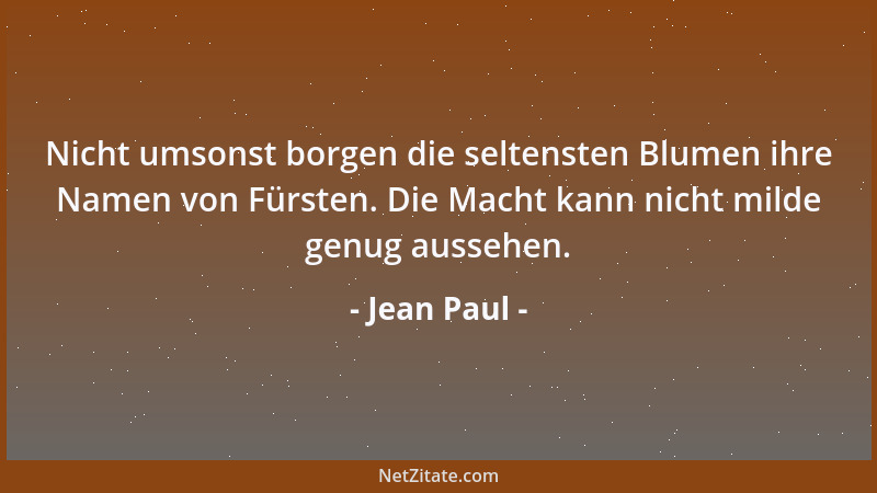 Jean Paul - Nicht umsonst borgen die seltensten Blumen ihre Namen von Fürsten. Die Macht kann nicht milde genug aussehen....