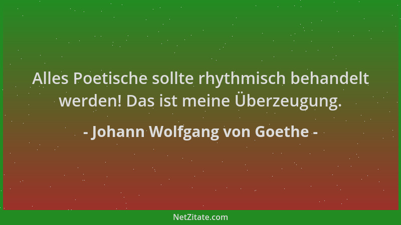 Johann Wolfgang von Goethe - Alles Poetische sollte rhythmisch behandelt werden! Das ist meine Überzeugung....