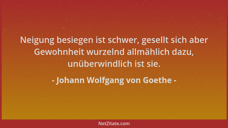 Johann Wolfgang von Goethe - Neigung besiegen ist schwer, gesellt sich aber Gewohnheit wurzelnd allmählich dazu, unüberwind...
