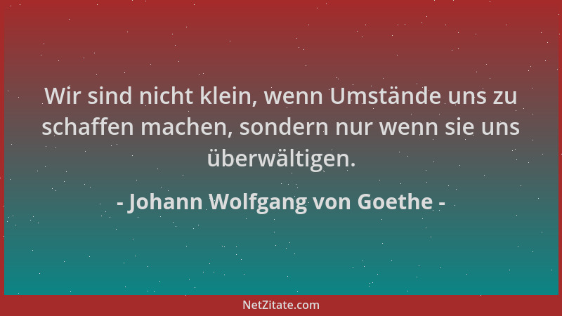 Johann Wolfgang von Goethe - Wir sind nicht klein, wenn Umstände uns zu schaffen machen, sondern nur wenn sie uns überwälti...