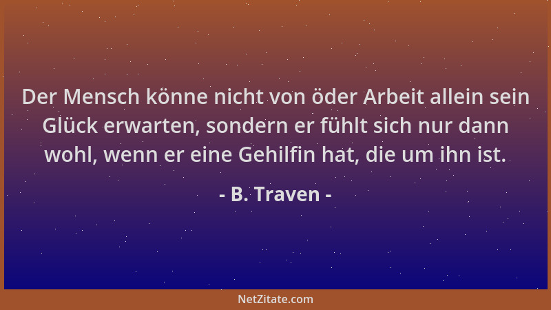 B. Traven - Der Mensch könne nicht von öder Arbeit allein sein Glück erwarten, sondern er fühlt sich nur dann wohl, wenn er...