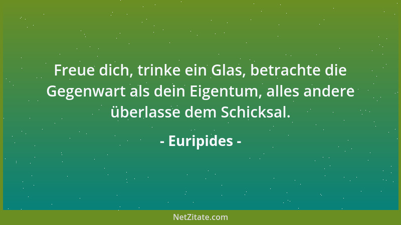 Euripides - Freue dich, trinke ein Glas, betrachte die Gegenwart als dein Eigentum, alles andere überlasse dem Schicksal....