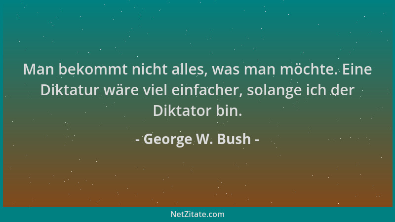 George W. Bush - Man bekommt nicht alles, was man möchte. Eine Diktatur wäre viel einfacher, solange ich der Diktator bin....