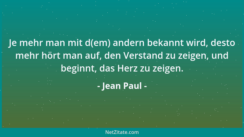 Jean Paul - Je mehr man mit d(em) andern bekannt wird, desto mehr hört man auf, den Verstand zu zeigen, und beginnt, das He...