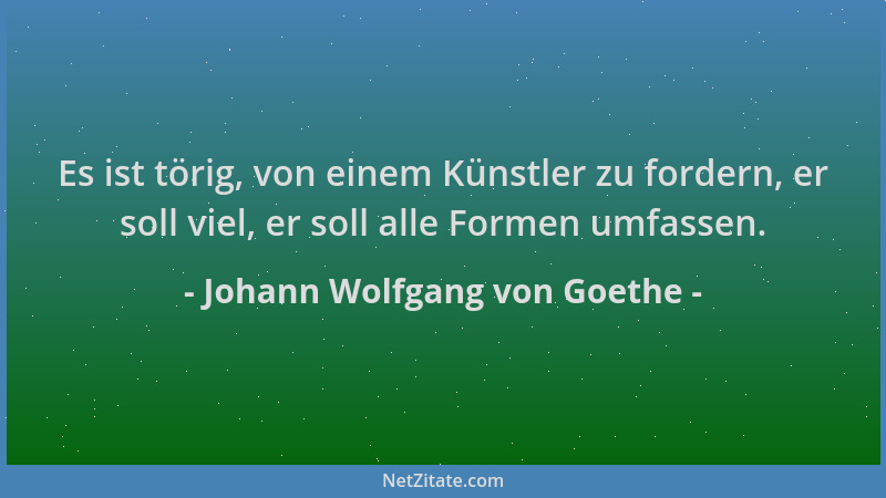 Johann Wolfgang von Goethe - Es ist törig, von einem Künstler zu fordern, er soll viel, er soll alle Formen umfassen....