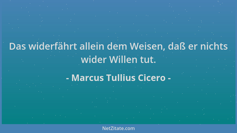 Marcus Tullius Cicero - Das widerfährt allein dem Weisen, daß er nichts wider Willen tut....