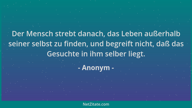 Anonym - Der Mensch strebt danach, das Leben außerhalb seiner selbst zu finden, und begreift nicht, daß das Gesuchte in ihm...